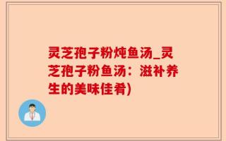 灵芝孢子粉炖鱼汤_灵芝孢子粉鱼汤：滋补养生的美味佳肴)
