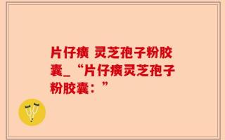 片仔癀 灵芝孢子粉胶囊_“片仔癀灵芝孢子粉胶囊：”