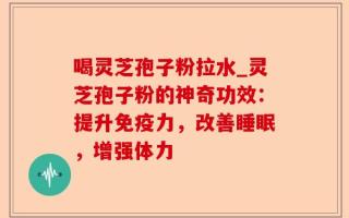 喝灵芝孢子粉拉水_灵芝孢子粉的神奇功效：提升免疫力，改善睡眠，增强体力