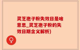 灵芝孢子粉失效日是啥意思_灵芝孢子粉的失效日期含义解析)
