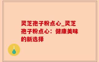 灵芝孢子粉点心_灵芝孢子粉点心：健康美味的新选择