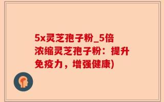 5x灵芝孢子粉_5倍浓缩灵芝孢子粉：提升免疫力，增强健康)