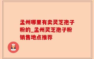 孟州哪里有卖灵芝孢子粉的_孟州灵芝孢子粉销售地点推荐