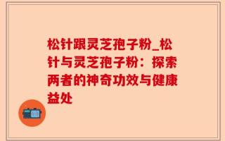 松针跟灵芝孢子粉_松针与灵芝孢子粉：探索两者的神奇功效与健康益处