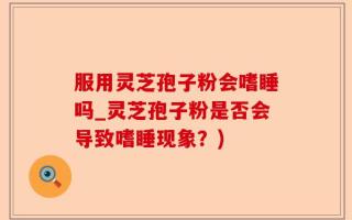 服用灵芝孢子粉会嗜睡吗_灵芝孢子粉是否会导致嗜睡现象？)