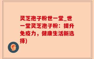 灵芝孢子粉世一堂_世一堂灵芝孢子粉：提升免疫力，健康生活新选择)