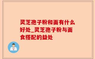 灵芝孢子粉和面有什么好处_灵芝孢子粉与面食搭配的益处