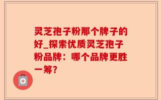 灵芝孢子粉那个牌子的好_探索优质灵芝孢子粉品牌：哪个品牌更胜一筹？