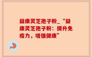 益康灵芝孢子粉_“益康灵芝孢子粉：提升免疫力，增强健康”