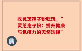吃灵芝孢子粉嗯饭_“灵芝孢子粉：提升健康与免疫力的天然选择”