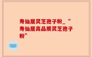 寿仙居灵芝孢子粉_“寿仙居高品质灵芝孢子粉”