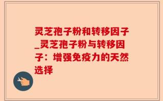 灵芝孢子粉和转移因子_灵芝孢子粉与转移因子：增强免疫力的天然选择