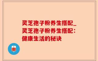 灵芝孢子粉养生搭配_灵芝孢子粉养生搭配：健康生活的秘诀