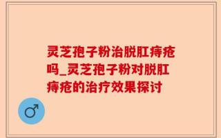 灵芝孢子粉治脱肛痔疮吗_灵芝孢子粉对脱肛痔疮的治疗效果探讨