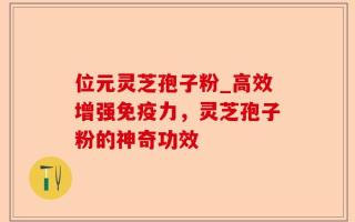 位元灵芝孢子粉_高效增强免疫力，灵芝孢子粉的神奇功效