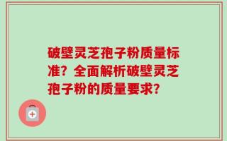 破壁灵芝孢子粉质量标准？全面解析破壁灵芝孢子粉的质量要求？