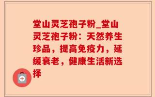 堂山灵芝孢子粉_堂山灵芝孢子粉：天然养生珍品，提高免疫力，延缓衰老，健康生活新选择