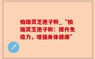 柏瑞灵芝孢子粉_“柏瑞灵芝孢子粉：提升免疫力，增强身体健康”