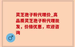 灵芝孢子粉代理价_高品质灵芝孢子粉代理批发，价格优惠，欢迎咨询