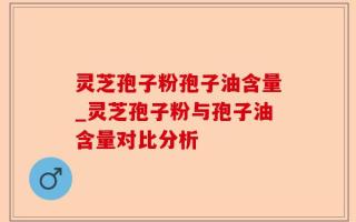 灵芝孢子粉孢子油含量_灵芝孢子粉与孢子油含量对比分析