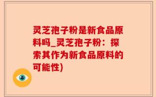 灵芝孢子粉是新食品原料吗_灵芝孢子粉：探索其作为新食品原料的可能性)