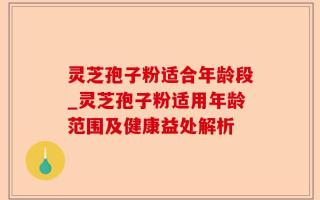 灵芝孢子粉适合年龄段_灵芝孢子粉适用年龄范围及健康益处解析