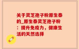 关于灵芝孢子粉原生泰的_原生泰灵芝孢子粉：提升免疫力，健康生活的天然选择