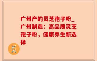 广州产的灵芝孢子粉_广州制造：高品质灵芝孢子粉，健康养生新选择