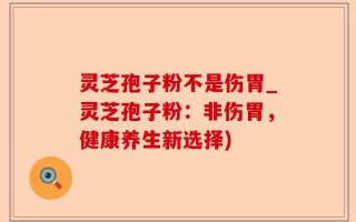 灵芝孢子粉不是伤胃_灵芝孢子粉：非伤胃，健康养生新选择)