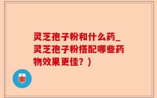 灵芝孢子粉和什么药_灵芝孢子粉搭配哪些药物效果更佳？)