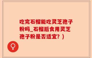 吃完石榴能吃灵芝孢子粉吗_石榴后食用灵芝孢子粉是否适宜？)