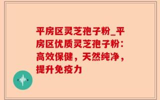 平房区灵芝孢子粉_平房区优质灵芝孢子粉：高效保健，天然纯净，提升免疫力