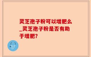 灵芝孢子粉可以增肥么_灵芝孢子粉是否有助于增肥？