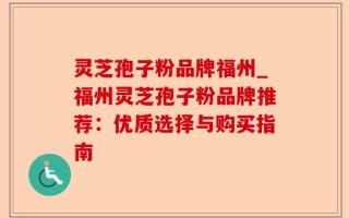 灵芝孢子粉品牌福州_福州灵芝孢子粉品牌推荐：优质选择与购买指南