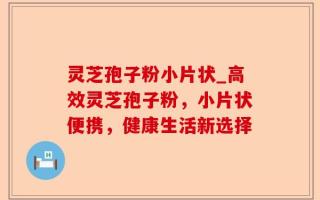灵芝孢子粉小片状_高效灵芝孢子粉，小片状便携，健康生活新选择