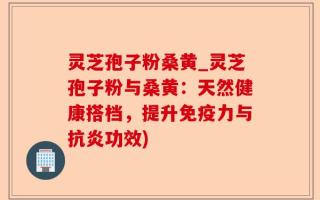 灵芝孢子粉桑黄_灵芝孢子粉与桑黄：天然健康搭档，提升免疫力与抗炎功效)