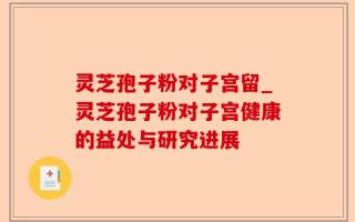灵芝孢子粉对子宫留_灵芝孢子粉对子宫健康的益处与研究进展