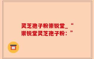 灵芝孢子粉崇锐堂_“崇锐堂灵芝孢子粉：”