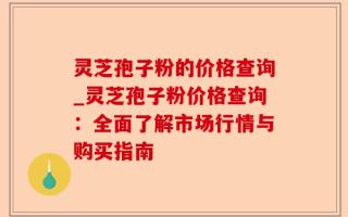 灵芝孢子粉的价格查询_灵芝孢子粉价格查询：全面了解市场行情与购买指南