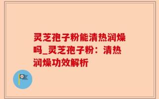 灵芝孢子粉能清热润燥吗_灵芝孢子粉：清热润燥功效解析