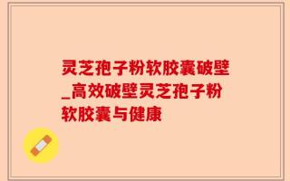 灵芝孢子粉软胶囊破壁_高效破壁灵芝孢子粉软胶囊与健康