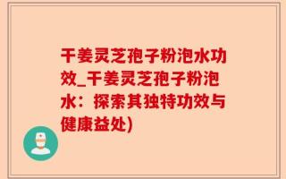 干姜灵芝孢子粉泡水功效_干姜灵芝孢子粉泡水：探索其独特功效与健康益处)