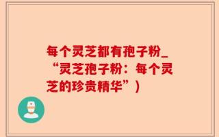 每个灵芝都有孢子粉_“灵芝孢子粉：每个灵芝的珍贵精华”)