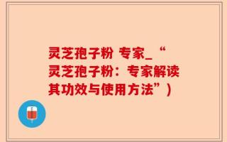 灵芝孢子粉 专家_“灵芝孢子粉：专家解读其功效与使用方法”)