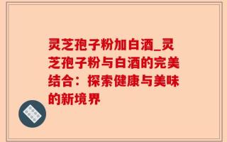 灵芝孢子粉加白酒_灵芝孢子粉与白酒的完美结合：探索健康与美味的新境界