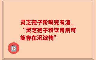 灵芝孢子粉喝完有渣_“灵芝孢子粉饮用后可能存在沉淀物”