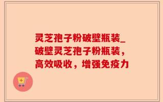 灵芝孢子粉破壁瓶装_破壁灵芝孢子粉瓶装，高效吸收，增强免疫力