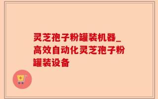 灵芝孢子粉罐装机器_高效自动化灵芝孢子粉罐装设备