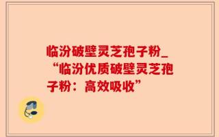 临汾破壁灵芝孢子粉_“临汾优质破壁灵芝孢子粉：高效吸收”