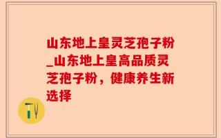 山东地上皇灵芝孢子粉_山东地上皇高品质灵芝孢子粉，健康养生新选择